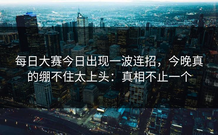 每日大赛今日出现一波连招，今晚真的绷不住太上头：真相不止一个