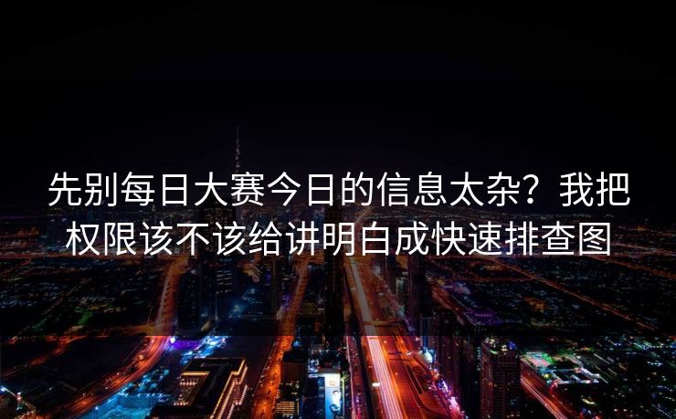 先别每日大赛今日的信息太杂？我把权限该不该给讲明白成快速排查图
