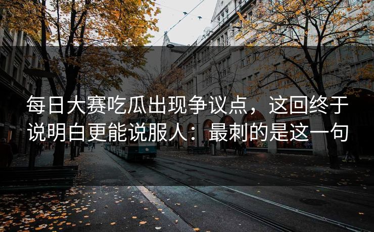 每日大赛吃瓜出现争议点，这回终于说明白更能说服人：最刺的是这一句