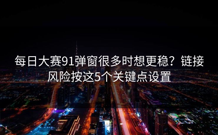 每日大赛91弹窗很多时想更稳？链接风险按这5个关键点设置
