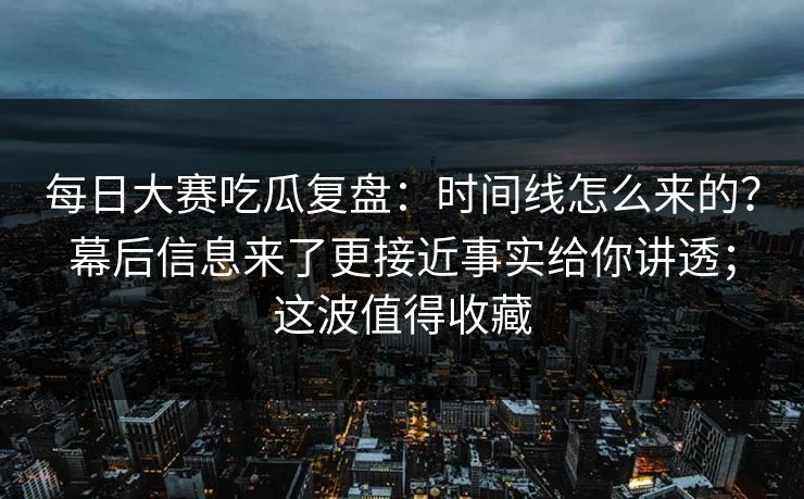 每日大赛吃瓜复盘：时间线怎么来的？幕后信息来了更接近事实给你讲透；这波值得收藏