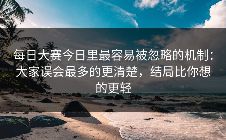 每日大赛今日里最容易被忽略的机制：大家误会最多的更清楚，结局比你想的更轻