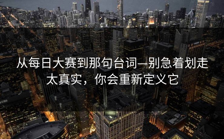 从每日大赛到那句台词—别急着划走太真实，你会重新定义它