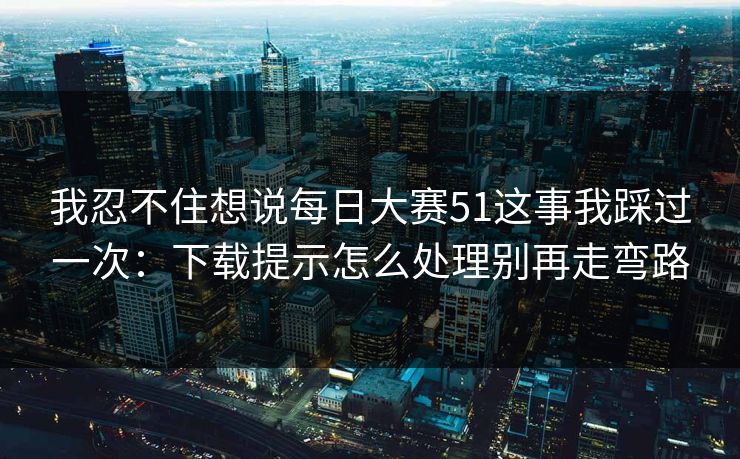 我忍不住想说每日大赛51这事我踩过一次：下载提示怎么处理别再走弯路