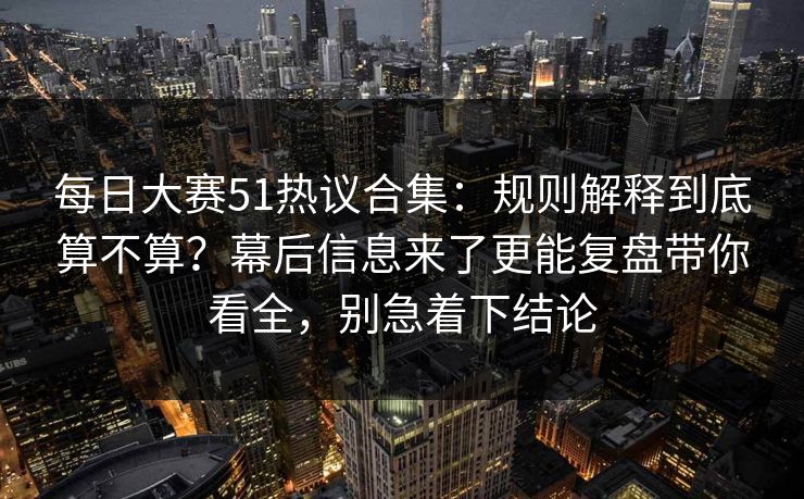 每日大赛51热议合集：规则解释到底算不算？幕后信息来了更能复盘带你看全，别急着下结论