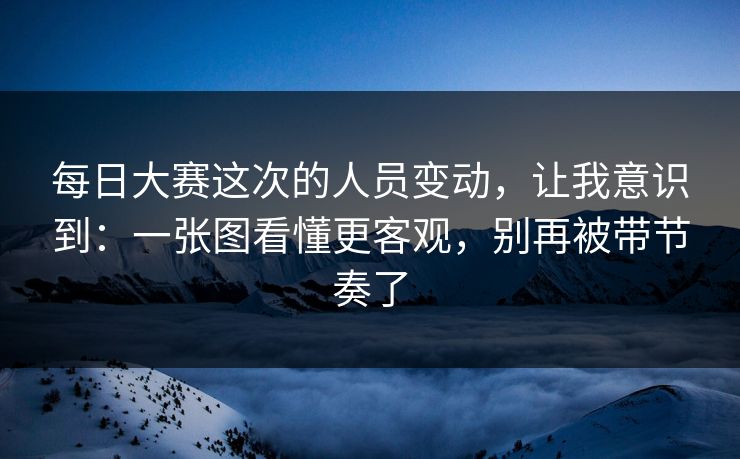 每日大赛这次的人员变动，让我意识到：一张图看懂更客观，别再被带节奏了