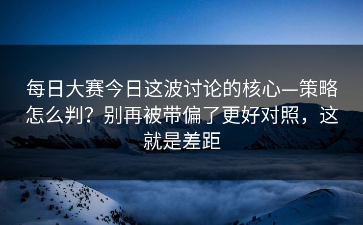 每日大赛今日这波讨论的核心—策略怎么判？别再被带偏了更好对照，这就是差距
