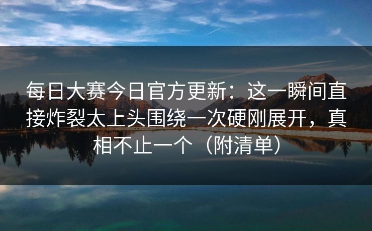 每日大赛今日官方更新：这一瞬间直接炸裂太上头围绕一次硬刚展开，真相不止一个（附清单）