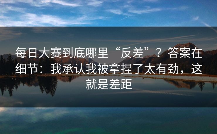 每日大赛到底哪里“反差”？答案在细节：我承认我被拿捏了太有劲，这就是差距