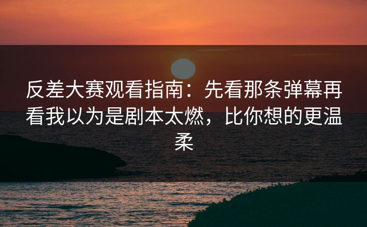 反差大赛观看指南：先看那条弹幕再看我以为是剧本太燃，比你想的更温柔