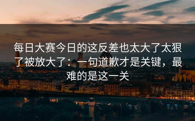 每日大赛今日的这反差也太大了太狠了被放大了：一句道歉才是关键，最难的是这一关