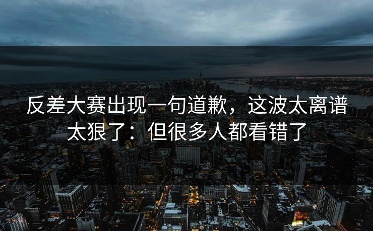 反差大赛出现一句道歉，这波太离谱太狠了：但很多人都看错了