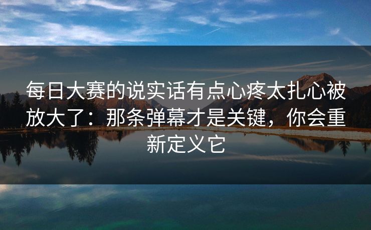 每日大赛的说实话有点心疼太扎心被放大了：那条弹幕才是关键，你会重新定义它