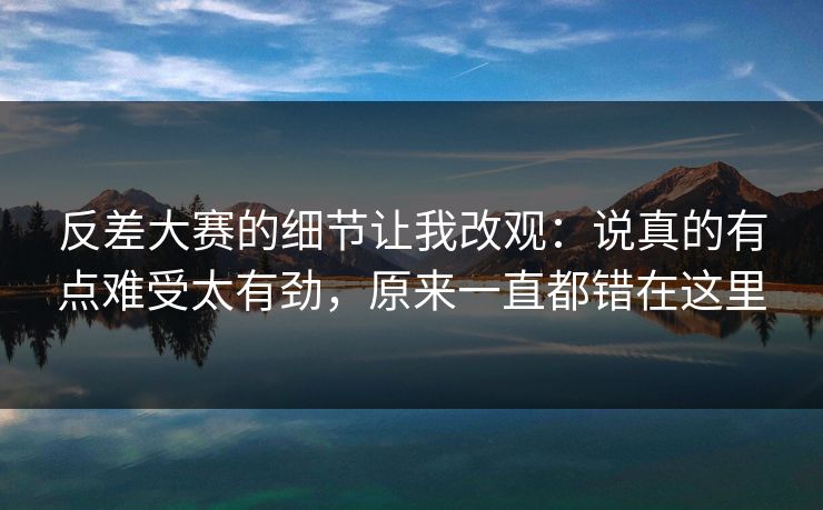 反差大赛的细节让我改观：说真的有点难受太有劲，原来一直都错在这里